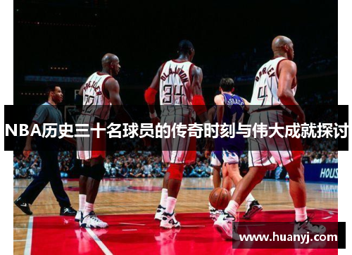 NBA历史三十名球员的传奇时刻与伟大成就探讨