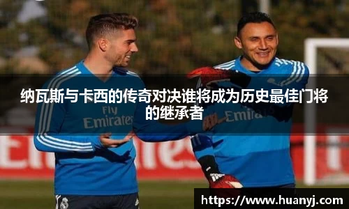 MKsports纳瓦斯与卡西的传奇对决谁将成为历史最佳门将的继承者